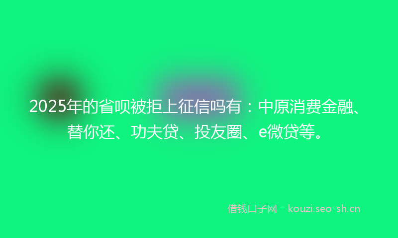 2025年的省呗被拒上征信吗有：中原消费金融、替你还、功夫贷、投友圈、e微贷等。