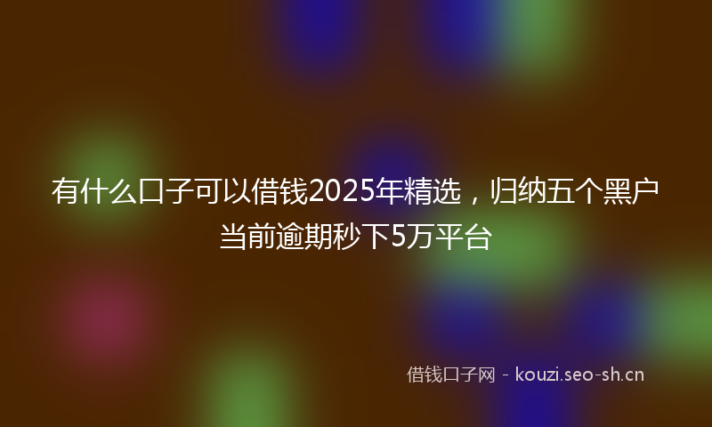有什么口子可以借钱2025年精选，归纳五个黑户当前逾期秒下5万平台