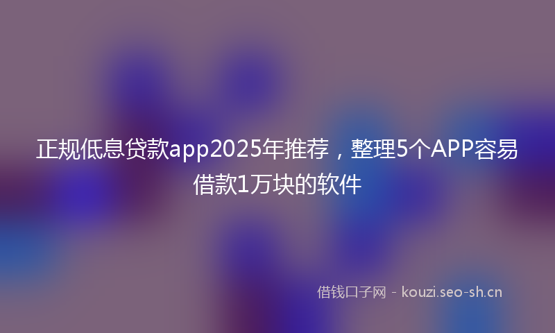 正规低息贷款app2025年推荐，整理5个APP容易借款1万块的软件