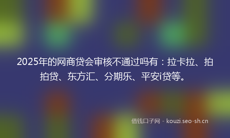 2025年的网商贷会审核不通过吗有：拉卡拉、拍拍贷、东方汇、分期乐、平安i贷等。