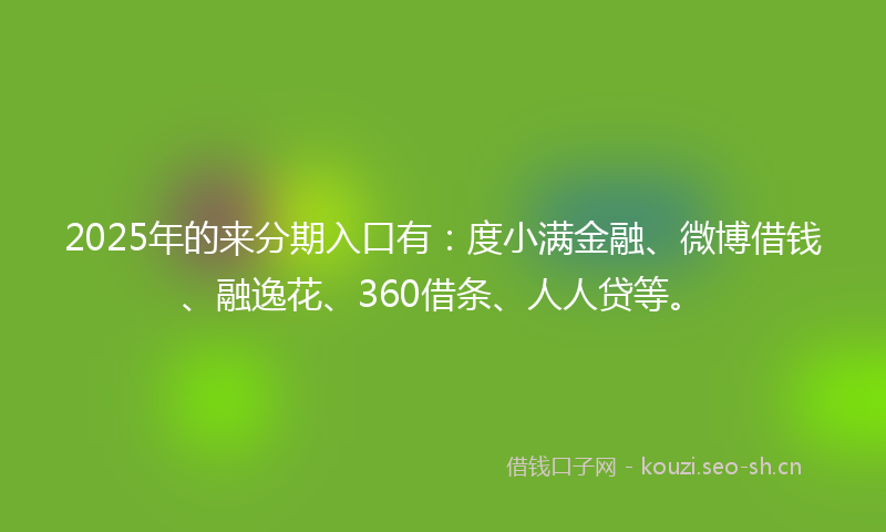 2025年的来分期入口有：度小满金融、微博借钱、融逸花、360借条、人人贷等。