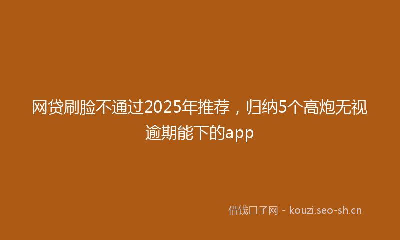 网贷刷脸不通过2025年推荐，归纳5个高炮无视逾期能下的app