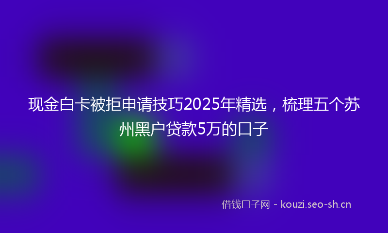 现金白卡被拒申请技巧2025年精选，梳理五个苏州黑户贷款5万的口子