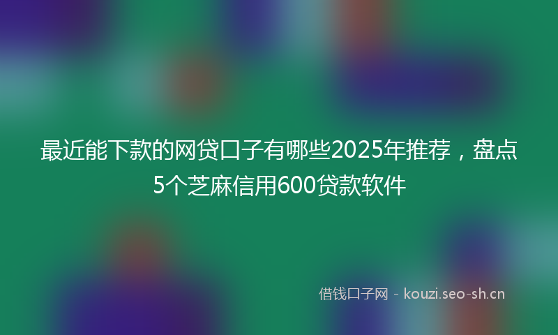 最近能下款的网贷口子有哪些2025年推荐，盘点5个芝麻信用600贷款软件