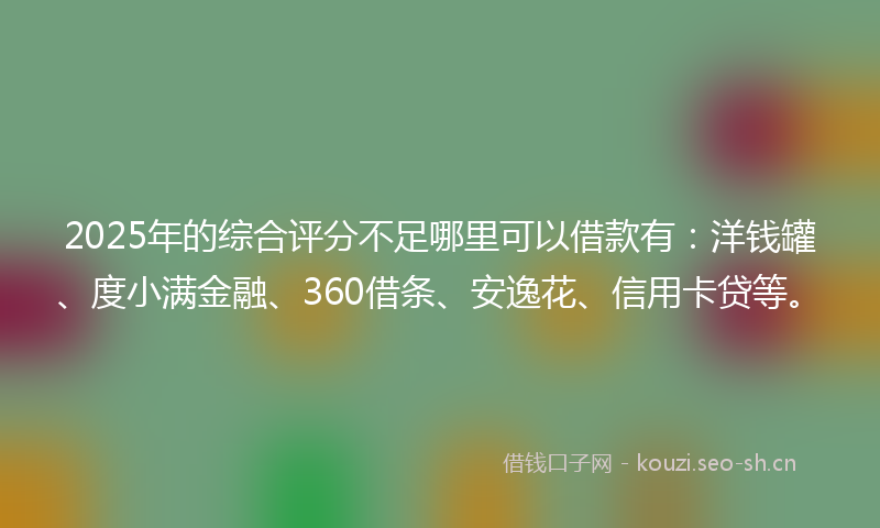 2025年的综合评分不足哪里可以借款有：洋钱罐、度小满金融、360借条、安逸花、信用卡贷等。