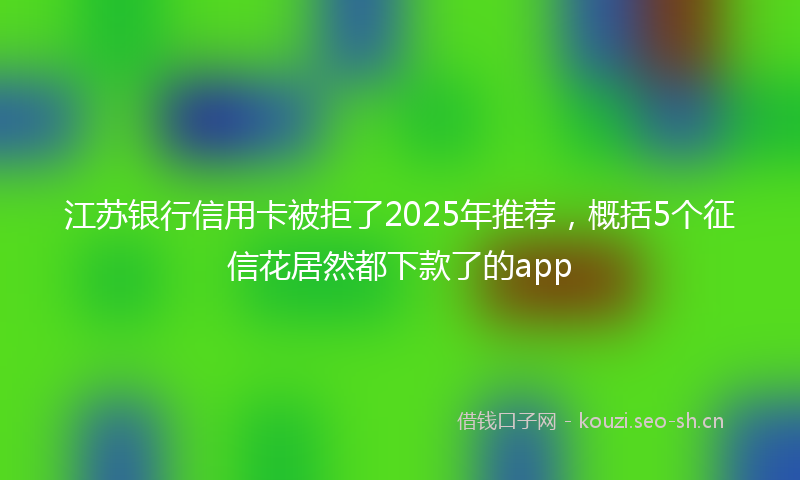 江苏银行信用卡被拒了2025年推荐，概括5个征信花居然都下款了的app