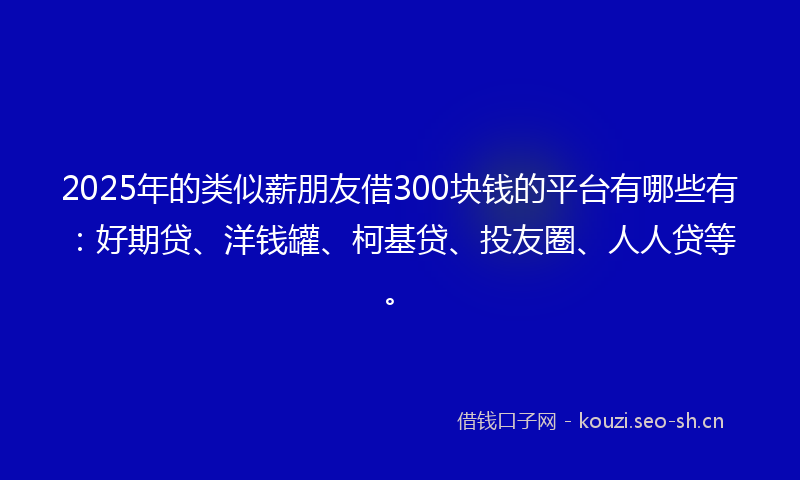 2025年的类似薪朋友借300块钱的平台有哪些有：好期贷、洋钱罐、柯基贷、投友圈、人人贷等。