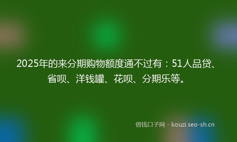 2025年的来分期购物额度通不过有：51人品贷、省呗、洋钱罐、花呗、分期乐等。