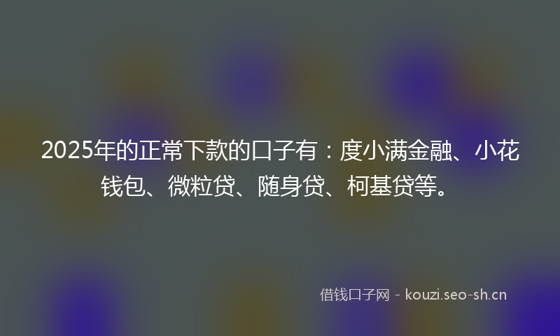 2025年的正常下款的口子有：度小满金融、小花钱包、微粒贷、随身贷、柯基贷等。