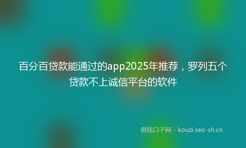 百分百贷款能通过的app2025年推荐，罗列五个贷款不上诚信平台的软件