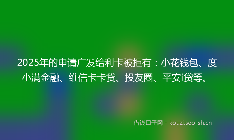 2025年的申请广发给利卡被拒有：小花钱包、度小满金融、维信卡卡贷、投友圈、平安i贷等。