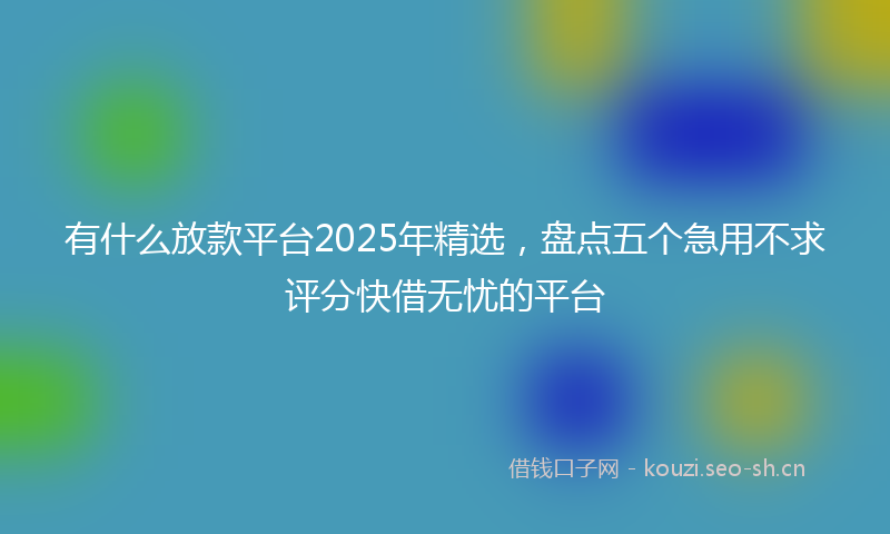 有什么放款平台2025年精选，盘点五个急用不求评分快借无忧的平台