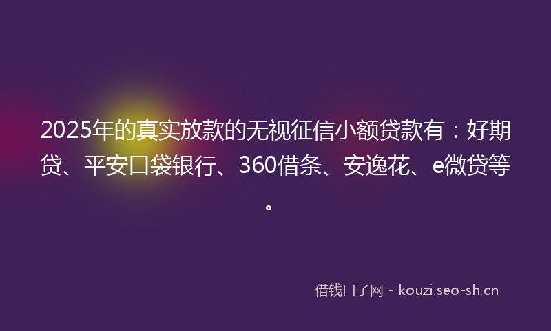 2025年的真实放款的无视征信小额贷款有：好期贷、平安口袋银行、360借条、安逸花、e微贷等。