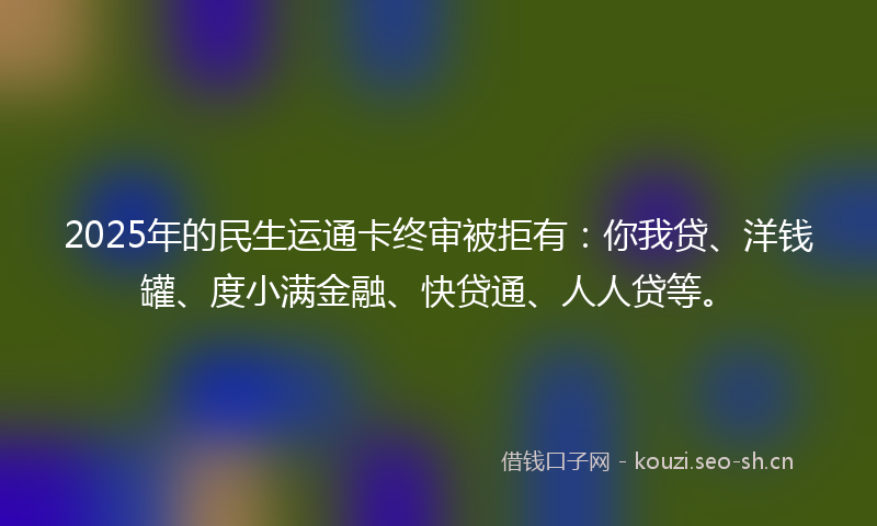 2025年的民生运通卡终审被拒有：你我贷、洋钱罐、度小满金融、快贷通、人人贷等。