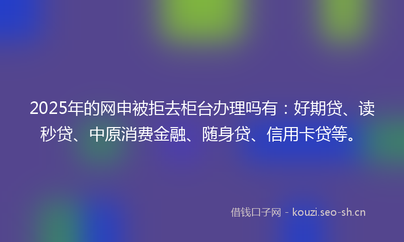 2025年的网申被拒去柜台办理吗有：好期贷、读秒贷、中原消费金融、随身贷、信用卡贷等。
