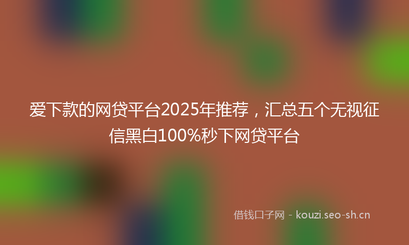 爱下款的网贷平台2025年推荐，汇总五个无视征信黑白100%秒下网贷平台