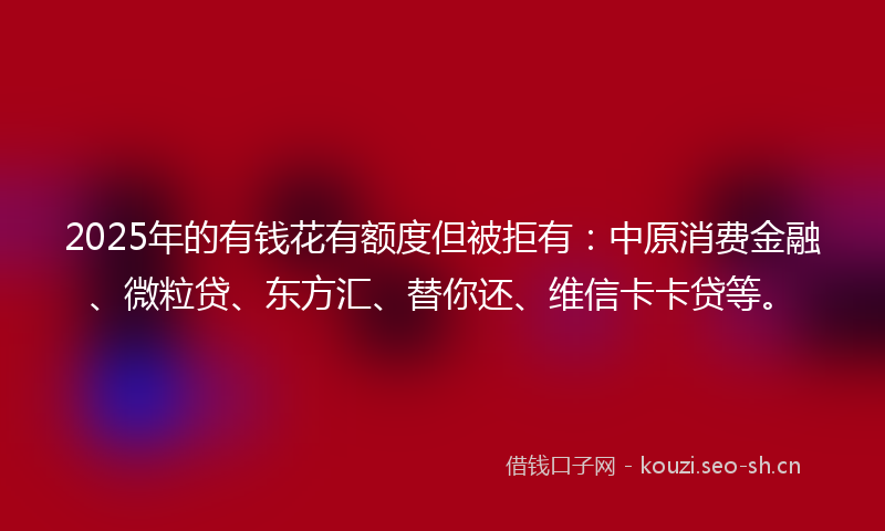 2025年的有钱花有额度但被拒有:中原消费金融、微粒贷、东方汇、替你还、维信卡卡贷等。