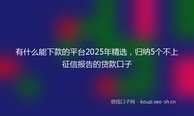 有什么能下款的平台2025年精选，归纳5个不上征信报告的贷款口子