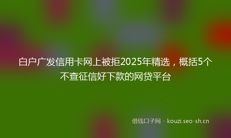 白户广发信用卡网上被拒2025年精选，概括5个不查征信好下款的网贷平台