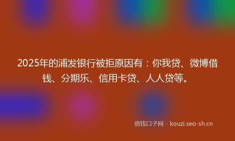 2025年的浦发银行被拒原因有：你我贷、微博借钱、分期乐、信用卡贷、人人贷等。