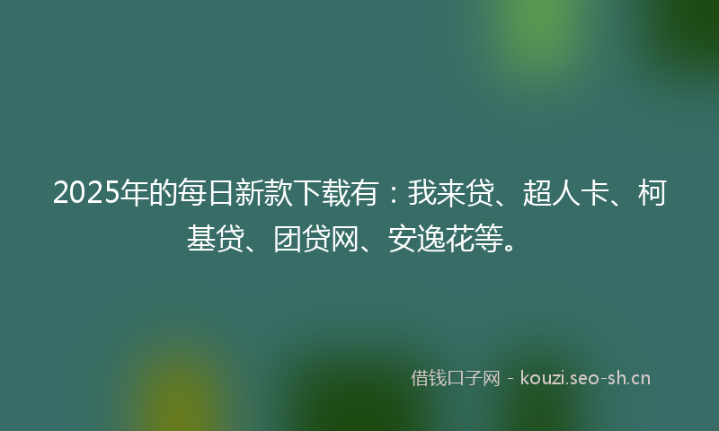 2025年的每日新款下载有：我来贷、超人卡、柯基贷、团贷网、安逸花等。