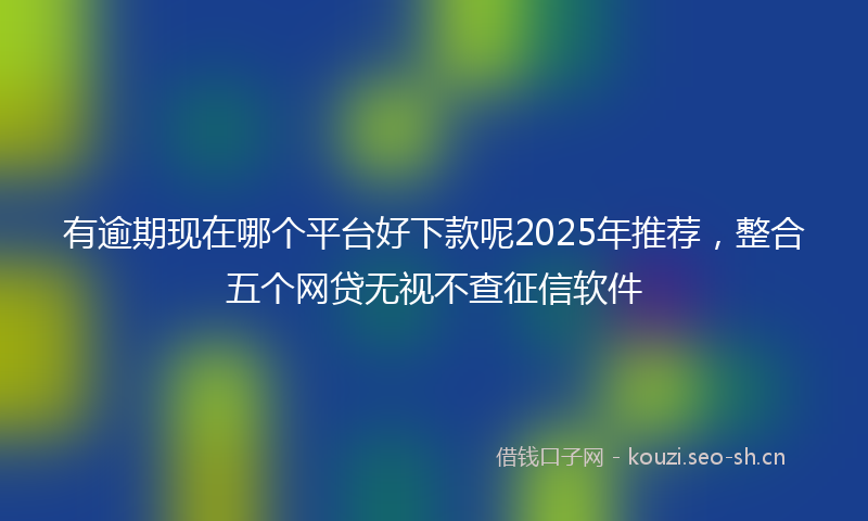 有逾期现在哪个平台好下款呢2025年推荐，整合五个网贷无视不查征信软件