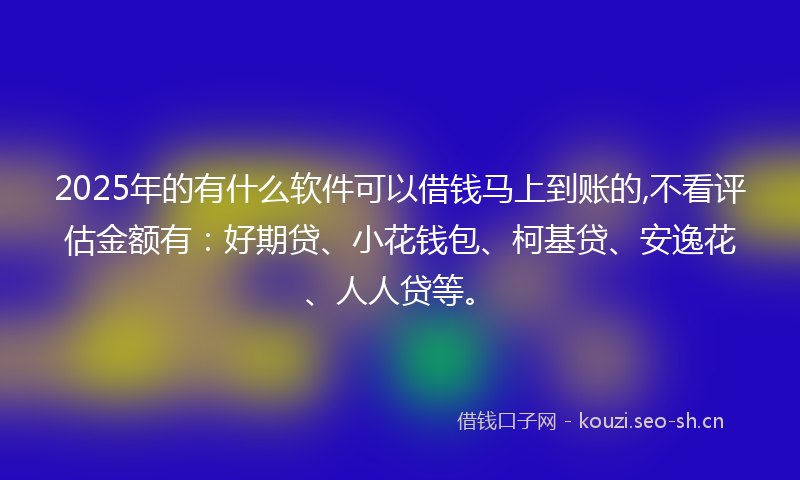 2025年的有什么软件可以借钱马上到账的,不看评估金额有：好期贷、小花钱包、柯基贷、安逸花、人人贷等。