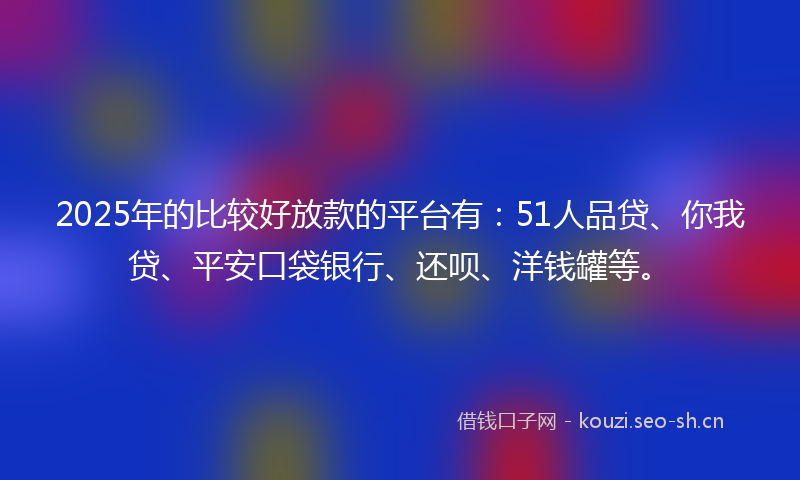 2025年的比较好放款的平台有：51人品贷、你我贷、平安口袋银行、还呗、洋钱罐等。