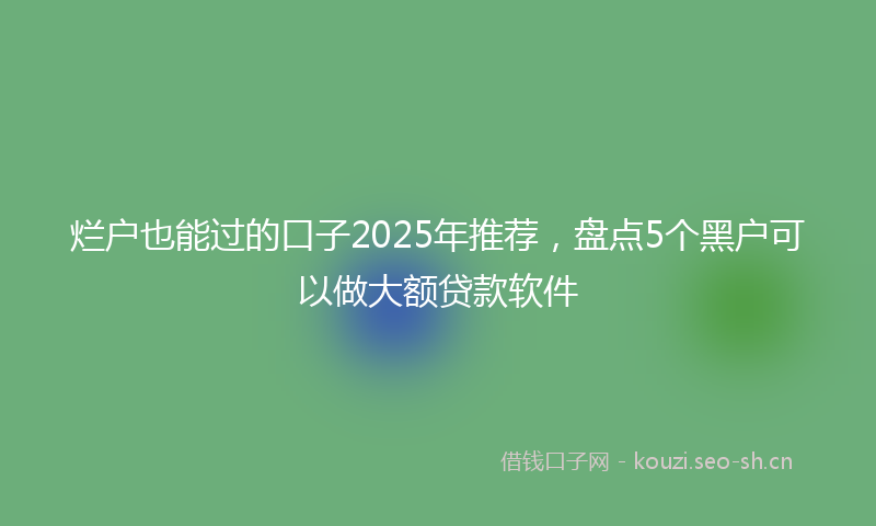 烂户也能过的口子2025年推荐，盘点5个黑户可以做大额贷款软件
