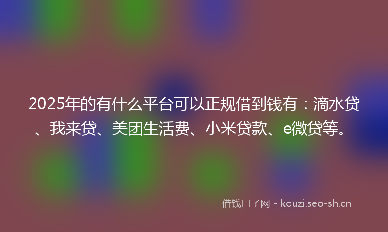 2025年的有什么平台可以正规借到钱有：滴水贷、我来贷、美团生活费、小米贷款、e微贷等。