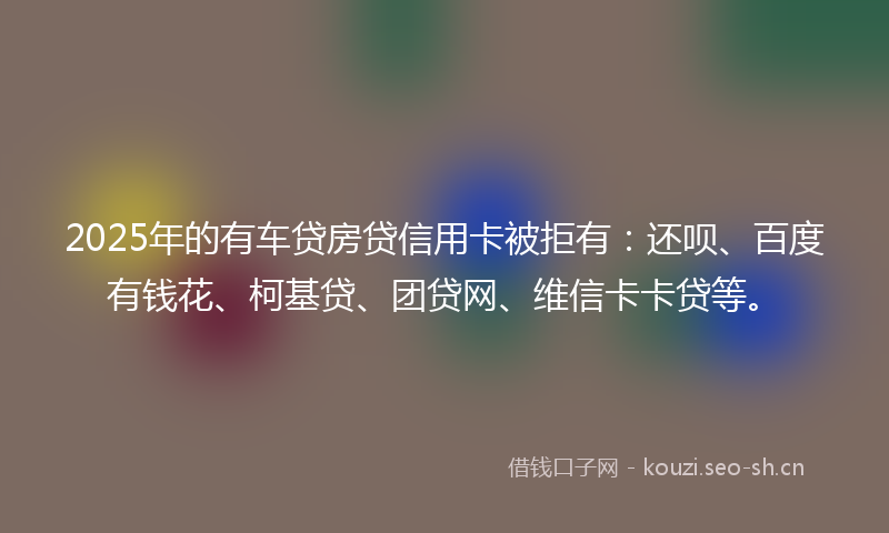 2025年的有车贷房贷信用卡被拒有：还呗、百度有钱花、柯基贷、团贷网、维信卡卡贷等。