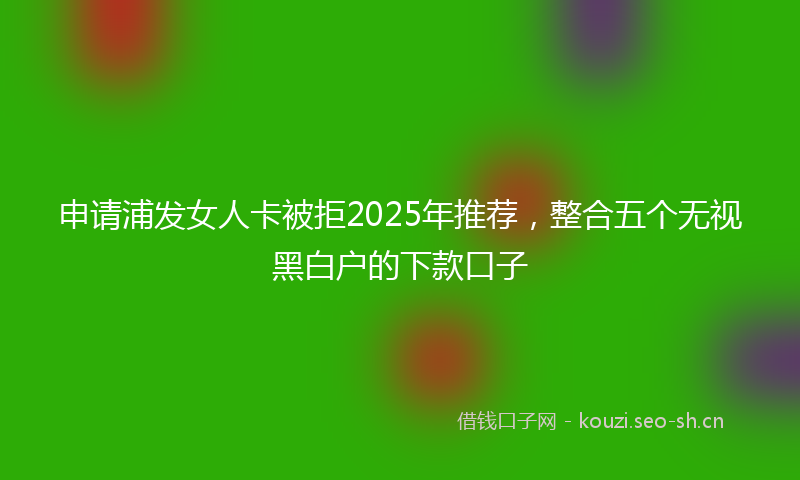 申请浦发女人卡被拒2025年推荐，整合五个无视黑白户的下款口子