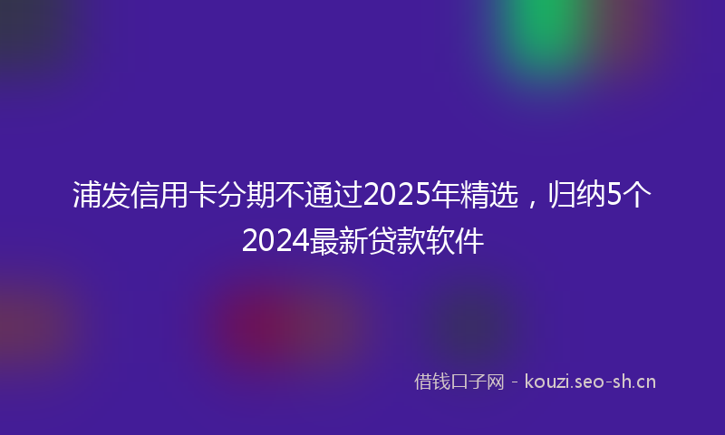 浦发信用卡分期不通过2025年精选，归纳5个2024最新贷款软件