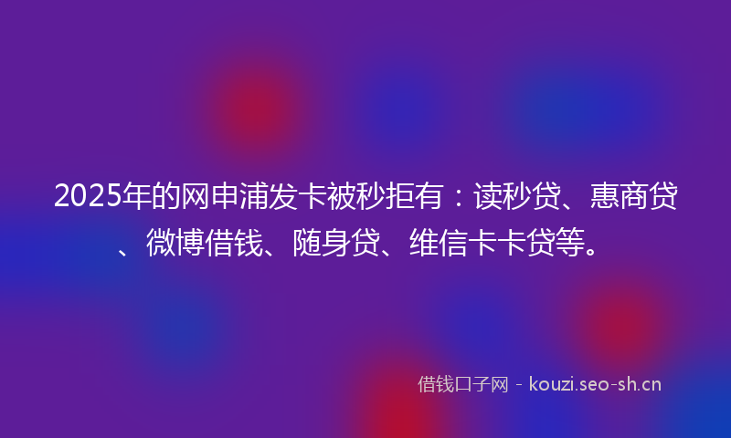 2025年的网申浦发卡被秒拒有：读秒贷、惠商贷、微博借钱、随身贷、维信卡卡贷等。