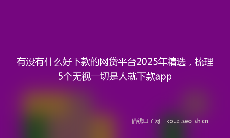 有没有什么好下款的网贷平台2025年精选，梳理5个无视一切是人就下款app
