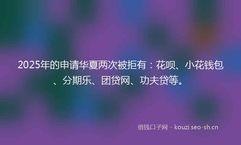 2025年的申请华夏两次被拒有：花呗、小花钱包、分期乐、团贷网、功夫贷等。