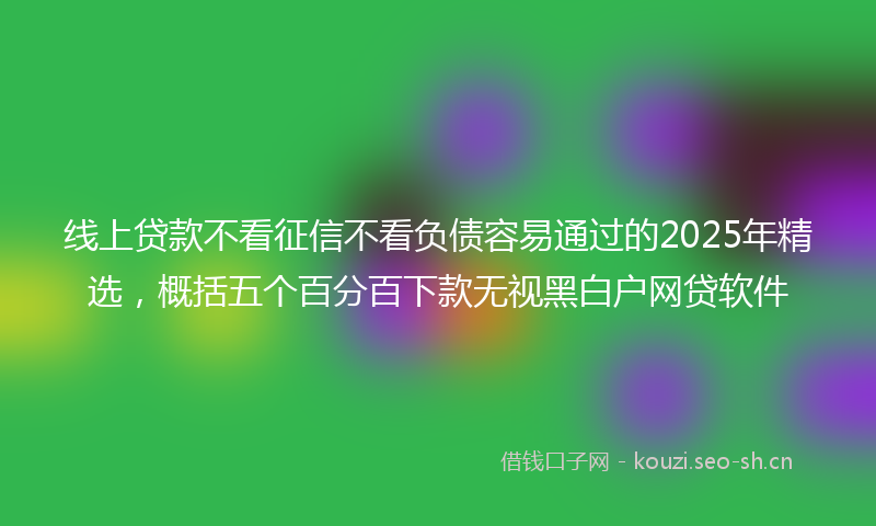 线上贷款不看征信不看负债容易通过的2025年精选，概括五个百分百下款无视黑白户网贷软件