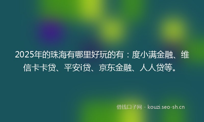 2025年的珠海有哪里好玩的有：度小满金融、维信卡卡贷、平安i贷、京东金融、人人贷等。
