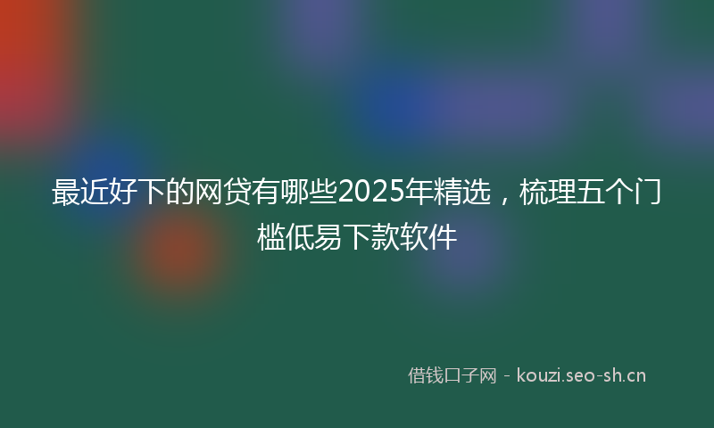 最近好下的网贷有哪些2025年精选，梳理五个门槛低易下款软件