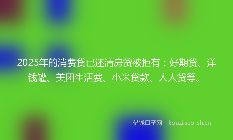 2025年的消费贷已还清房贷被拒有：好期贷、洋钱罐、美团生活费、小米贷款、人人贷等。