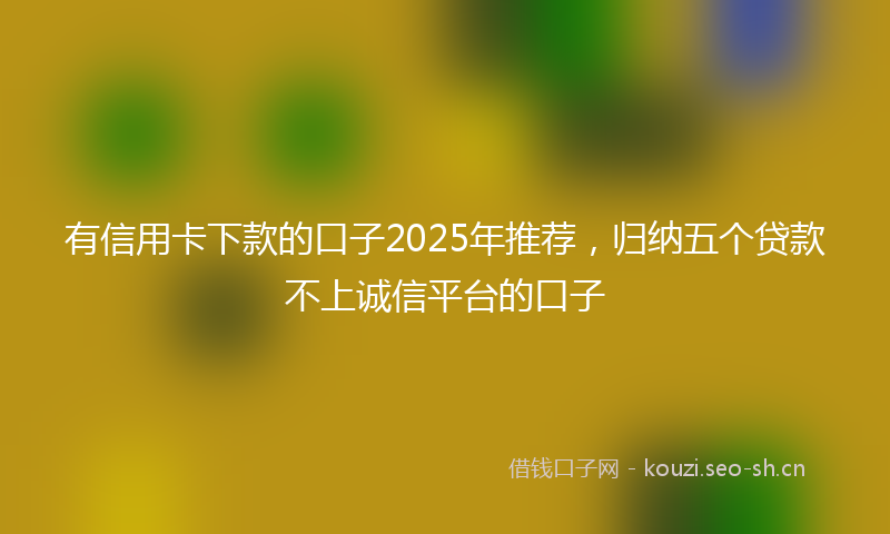 有信用卡下款的口子2025年推荐，归纳五个贷款不上诚信平台的口子