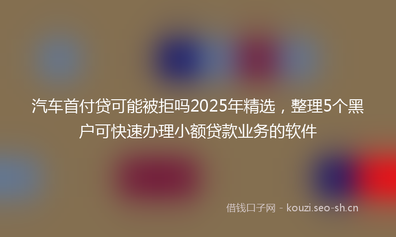 汽车首付贷可能被拒吗2025年精选，整理5个黑户可快速办理小额贷款业务的软件