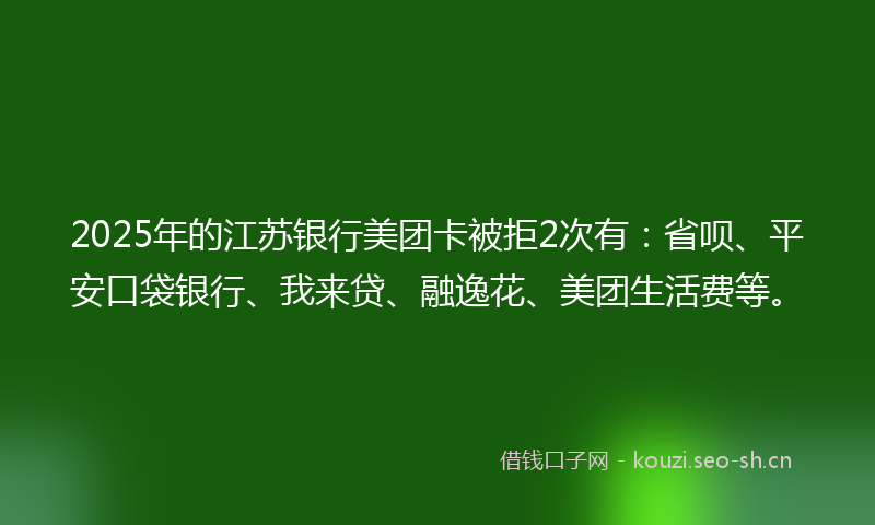 2025年的江苏银行美团卡被拒2次有：省呗、平安口袋银行、我来贷、融逸花、美团生活费等。