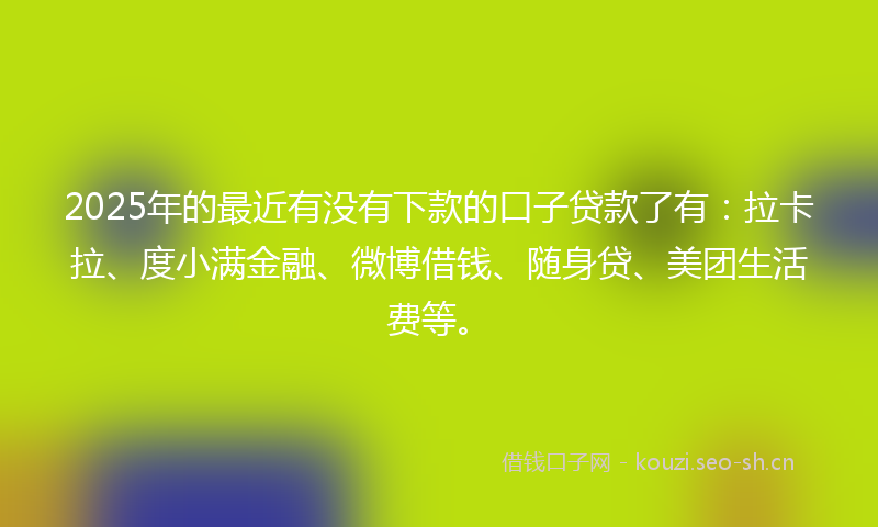 2025年的最近有没有下款的口子贷款了有：拉卡拉、度小满金融、微博借钱、随身贷、美团生活费等。