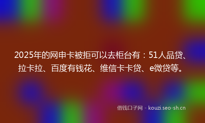 2025年的网申卡被拒可以去柜台有：51人品贷、拉卡拉、百度有钱花、维信卡卡贷、e微贷等。