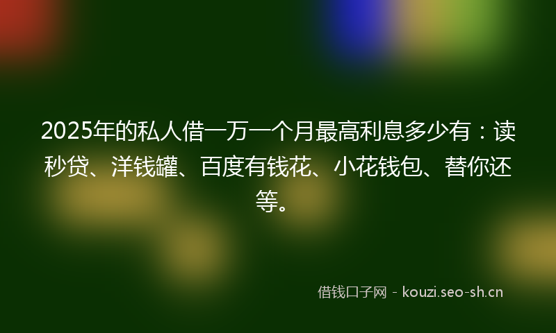 2025年的私人借一万一个月最高利息多少有：读秒贷、洋钱罐、百度有钱花、小花钱包、替你还等。