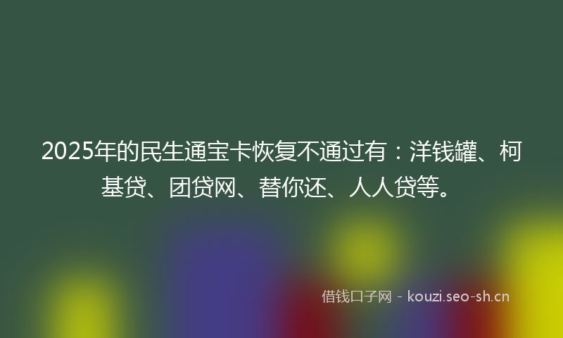 2025年的民生通宝卡恢复不通过有：洋钱罐、柯基贷、团贷网、替你还、人人贷等。