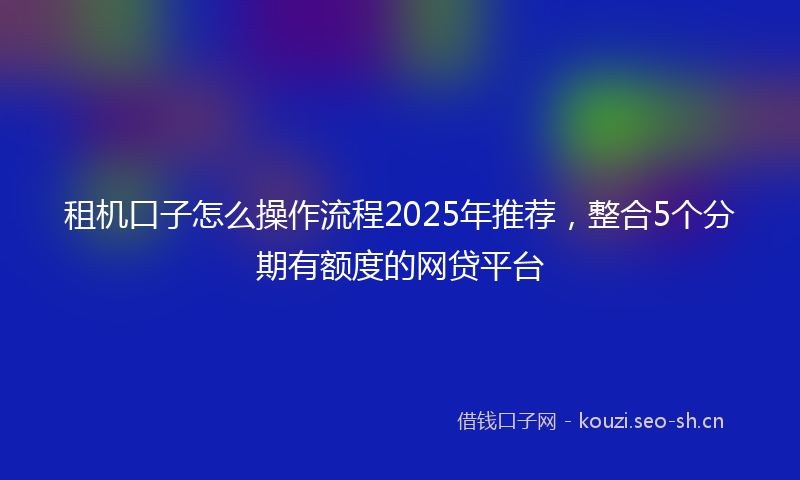 租机口子怎么操作流程2025年推荐，整合5个分期有额度的网贷平台