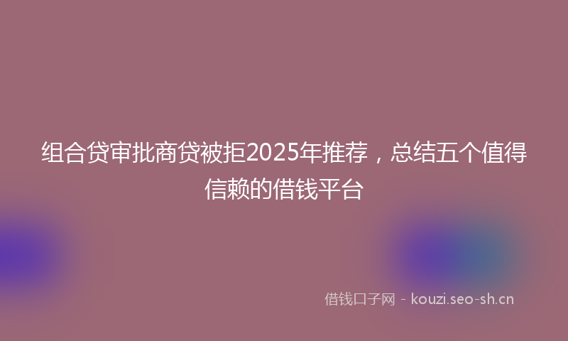 组合贷审批商贷被拒2025年推荐，总结五个值得信赖的借钱平台