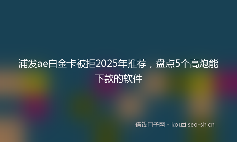 浦发ae白金卡被拒2025年推荐，盘点5个高炮能下款的软件